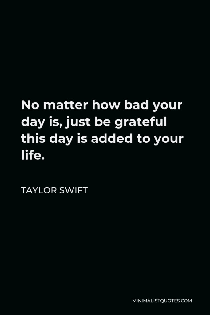 Taylor Swift Quote - No matter how bad your day is, just be grateful this day is added to your life.