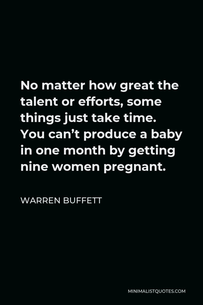 Warren Buffett Quote - No matter how great the talent or efforts, some things just take time. You can’t produce a baby in one month by getting nine women pregnant.