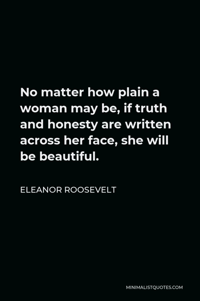 Eleanor Roosevelt Quote - No matter how plain a woman may be, if truth and honesty are written across her face, she will be beautiful.