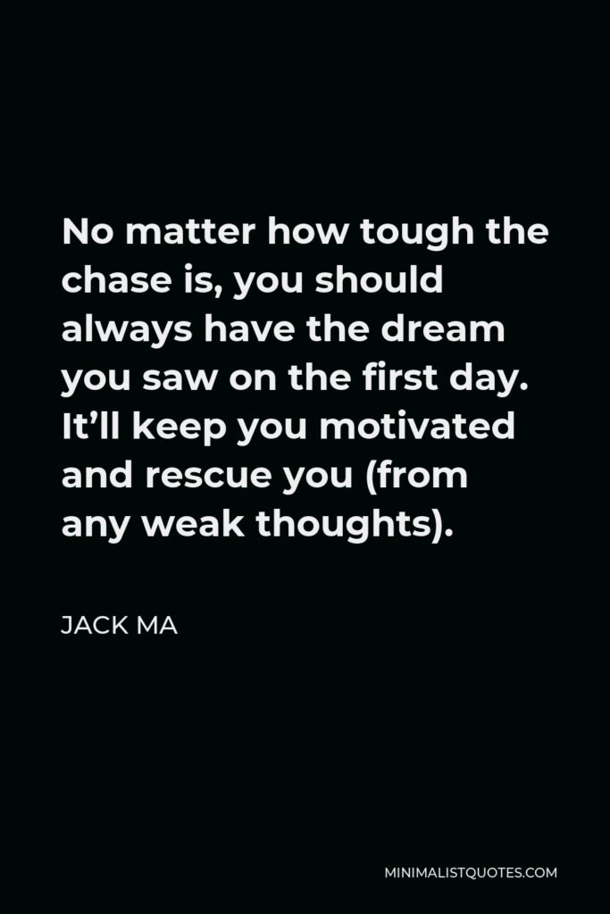 Jack Ma Quote - No matter how tough the chase is, you should always have the dream you saw on the first day. It’ll keep you motivated and rescue you (from any weak thoughts).