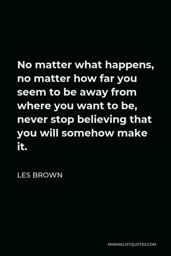 Les Brown Quote - No matter what happens, no matter how far you seem to be away from where you want to be, never stop believing that you will somehow make it.