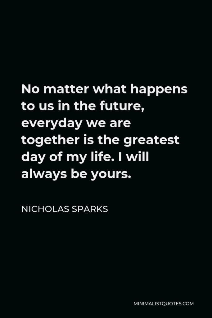 Nicholas Sparks Quote - No matter what happens to us in the future, everyday we are together is the greatest day of my life. I will always be yours.