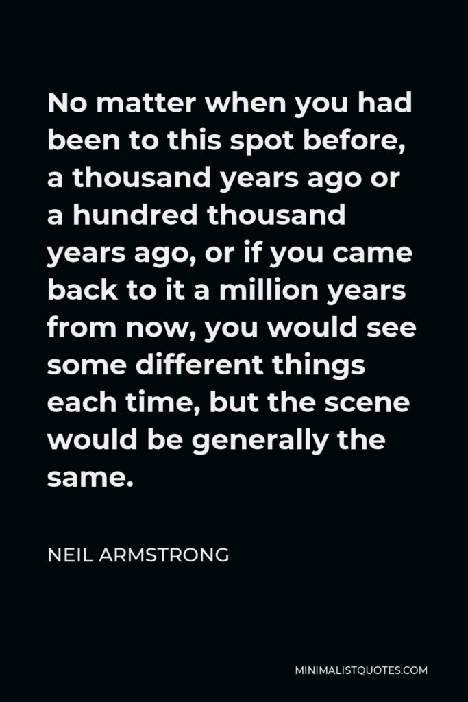 Neil Armstrong Quote - No matter when you had been to this spot before, a thousand years ago or a hundred thousand years ago, or if you came back to it a million years from now, you would see some different things each time, but the scene would be generally the same.