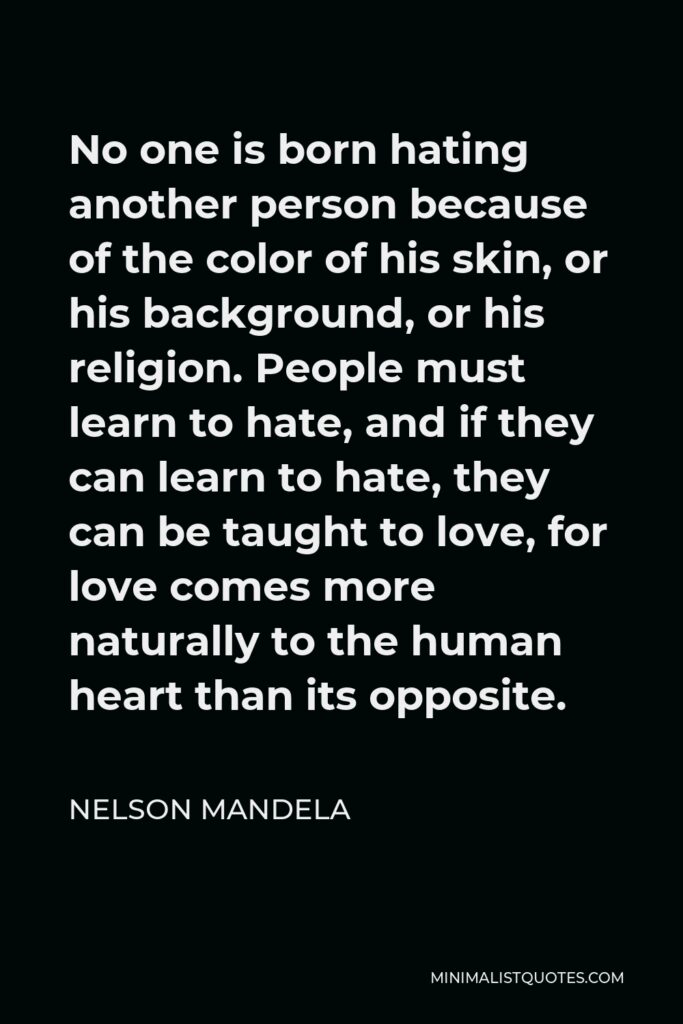 Nelson Mandela Quote - No one is born hating another person because of the color of his skin, or his background, or his religion. People must learn to hate, and if they can learn to hate, they can be taught to love, for love comes more naturally to the human heart than its opposite.