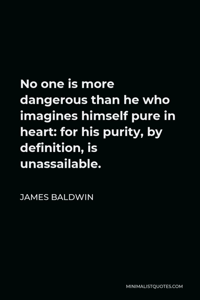 James Baldwin Quote - No one is more dangerous than he who imagines himself pure in heart: for his purity, by definition, is unassailable.