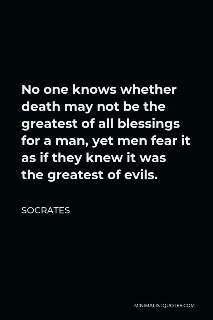 Socrates Quote - No one knows whether death may not be the greatest of all blessings for a man, yet men fear it as if they knew it was the greatest of evils.