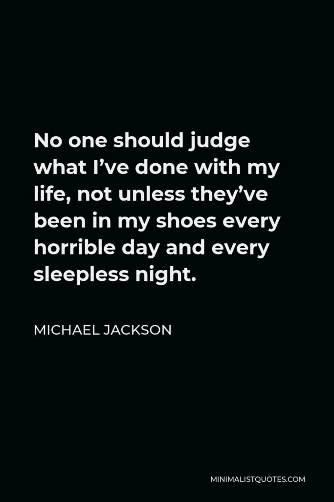 Michael Jackson Quote - No one should judge what I’ve done with my life, not unless they’ve been in my shoes every horrible day and every sleepless night.