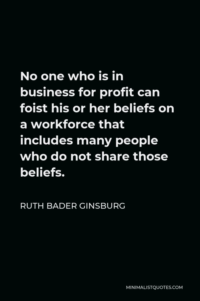 Ruth Bader Ginsburg Quote - No one who is in business for profit can foist his or her beliefs on a workforce that includes many people who do not share those beliefs.