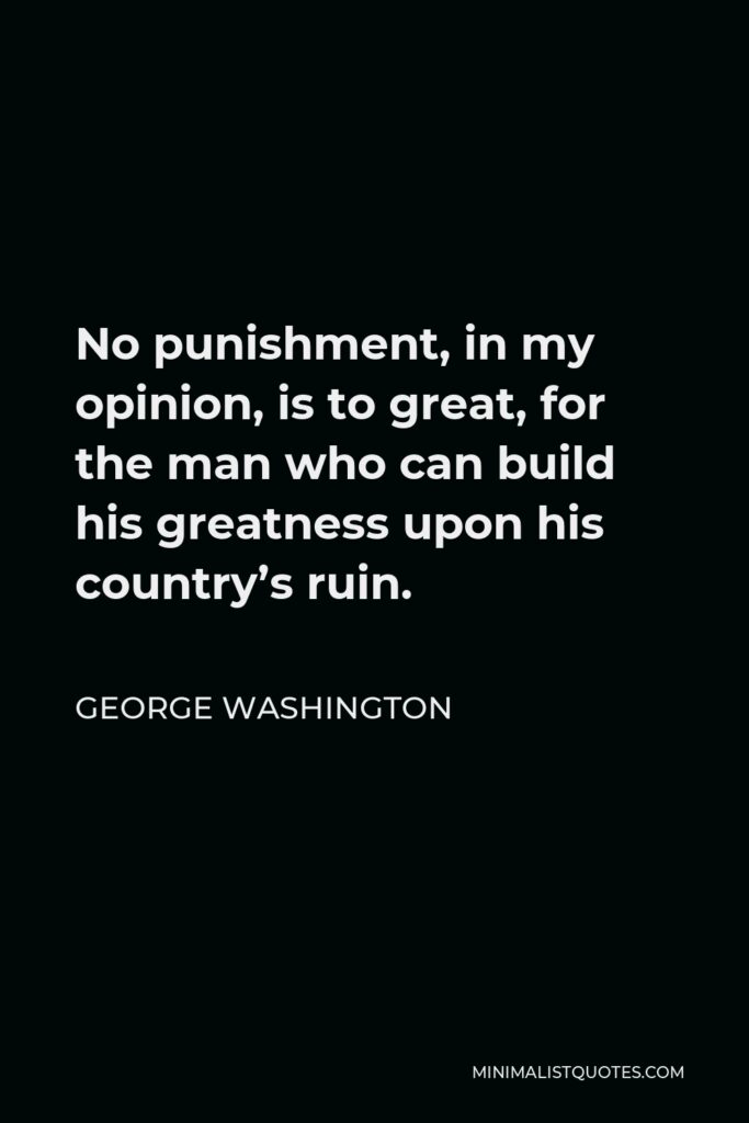 George Washington Quote - No punishment, in my opinion, is to great, for the man who can build his greatness upon his country’s ruin.