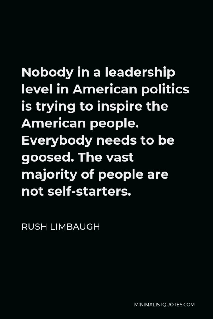 Rush Limbaugh Quote - Nobody in a leadership level in American politics is trying to inspire the American people. Everybody needs to be goosed. The vast majority of people are not self-starters.
