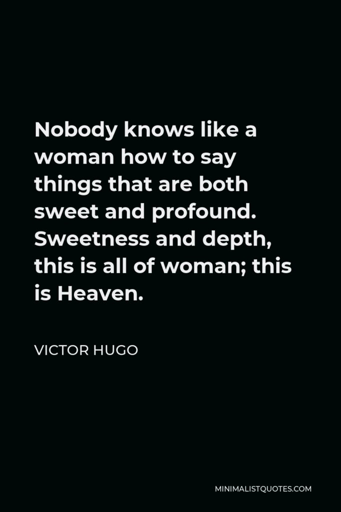 Victor Hugo Quote - Nobody knows like a woman how to say things that are both sweet and profound. Sweetness and depth, this is all of woman; this is Heaven.