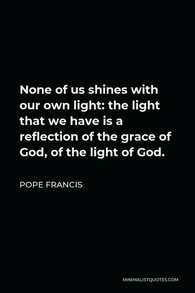 Pope Francis Quote - None of us shines with our own light: the light that we have is a reflection of the grace of God, of the light of God.