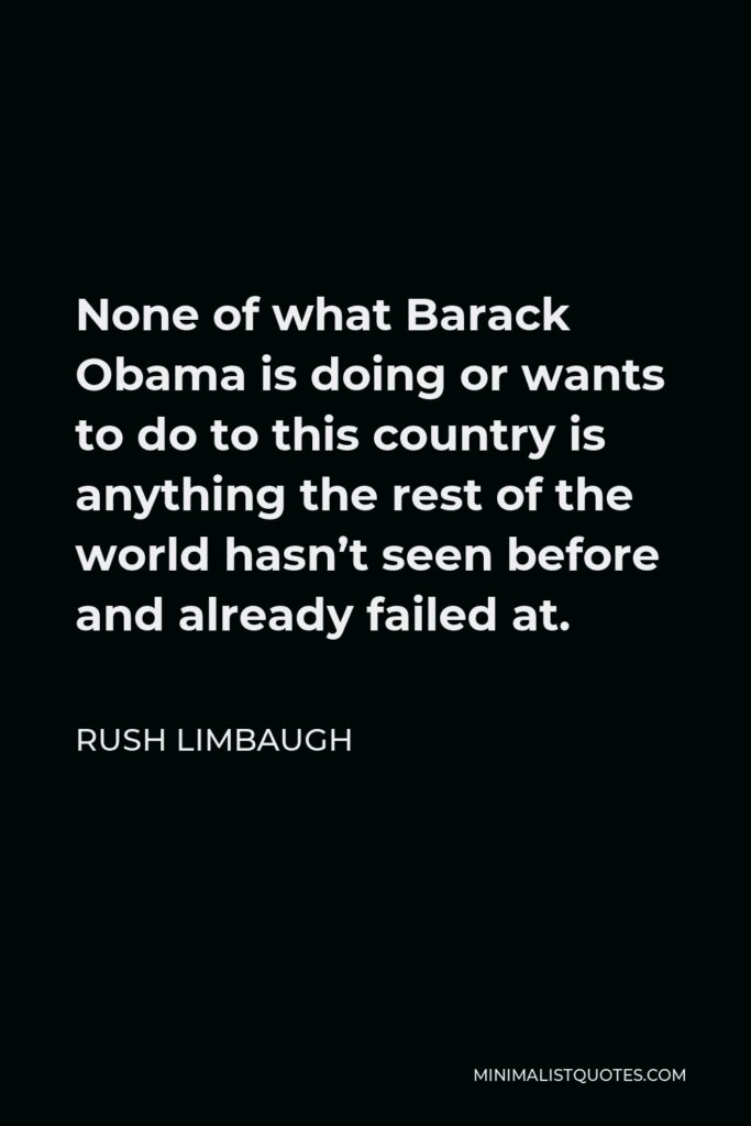 Rush Limbaugh Quote - None of what Barack Obama is doing or wants to do to this country is anything the rest of the world hasn’t seen before and already failed at.