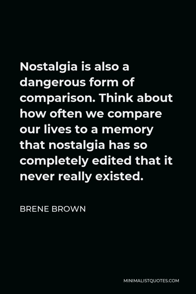 Brene Brown Quote - Nostalgia is also a dangerous form of comparison. Think about how often we compare our lives to a memory that nostalgia has so completely edited that it never really existed.
