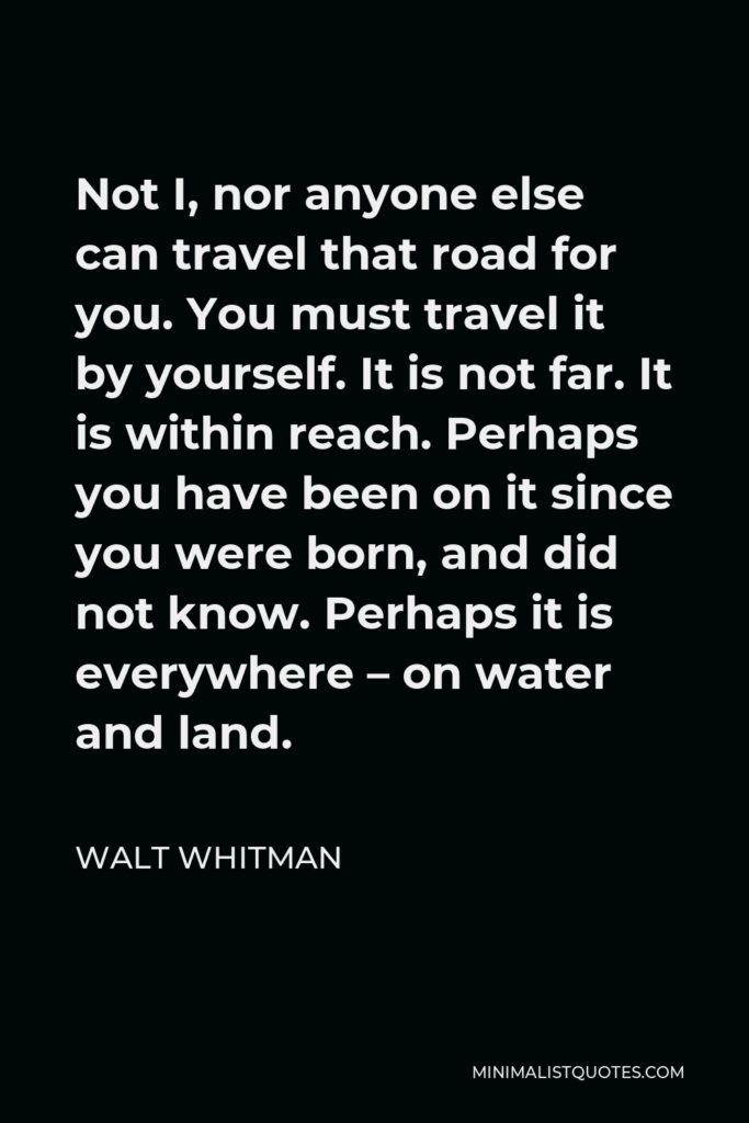 Walt Whitman Quote - Not I, nor anyone else can travel that road for you. You must travel it by yourself. It is not far. It is within reach. Perhaps you have been on it since you were born, and did not know. Perhaps it is everywhere – on water and land.