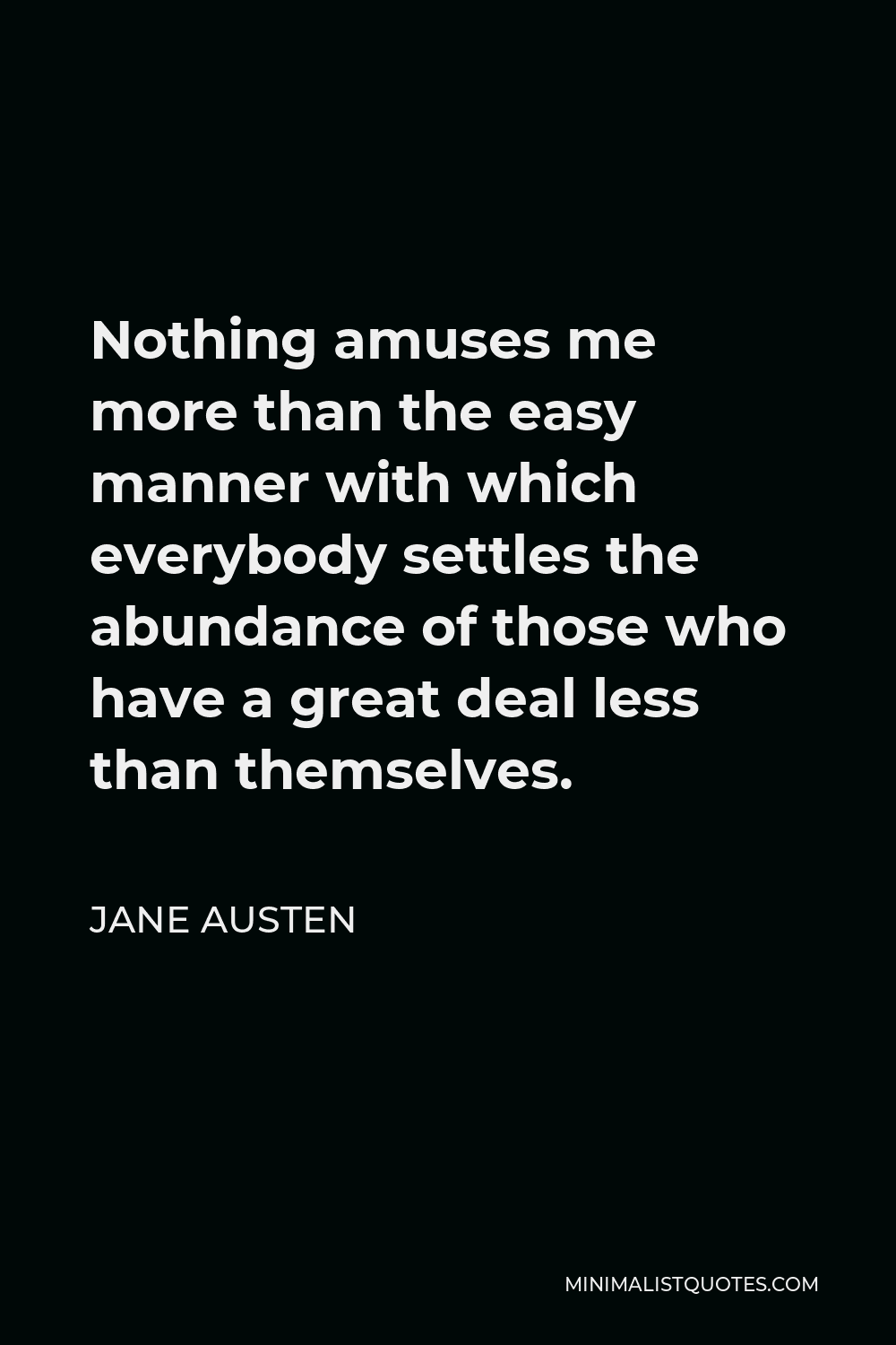 Jane Austen Quote - Nothing amuses me more than the easy manner with which everybody settles the abundance of those who have a great deal less than themselves.