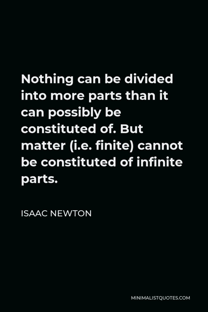 Isaac Newton Quote - Nothing can be divided into more parts than it can possibly be constituted of. But matter (i.e. finite) cannot be constituted of infinite parts.