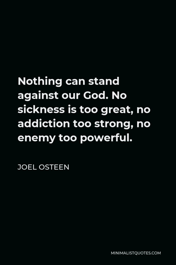 Joel Osteen Quote - Nothing can stand against our God. No sickness is too great, no addiction too strong, no enemy too powerful.