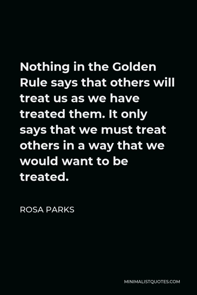 Rosa Parks Quote - Nothing in the Golden Rule says that others will treat us as we have treated them. It only says that we must treat others in a way that we would want to be treated.