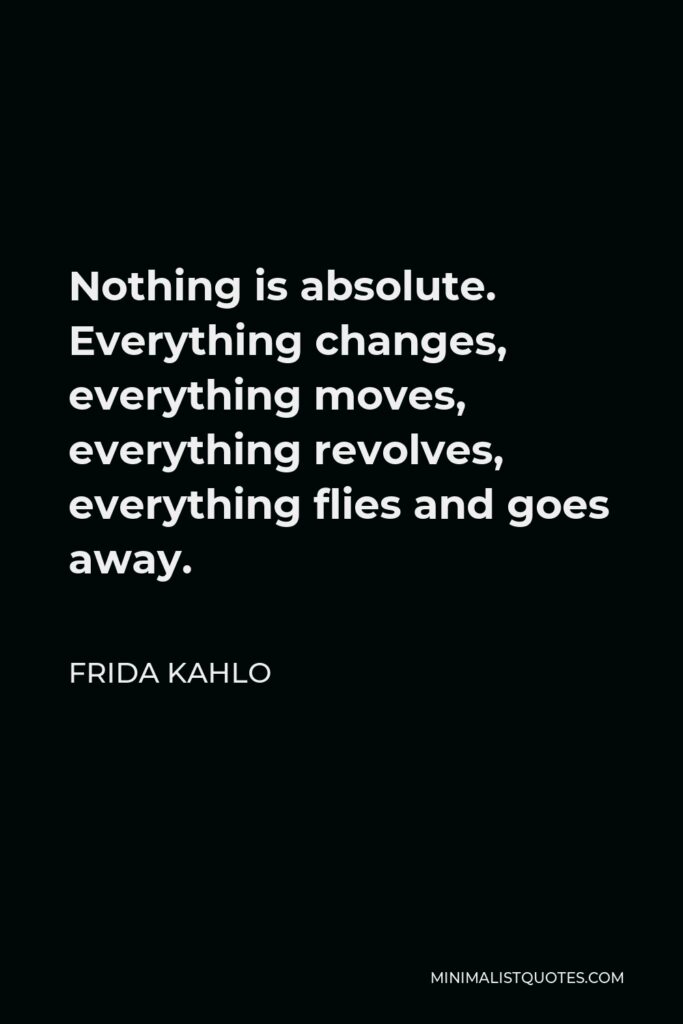 Frida Kahlo Quote - Nothing is absolute. Everything changes, everything moves, everything revolves, everything flies and goes away.