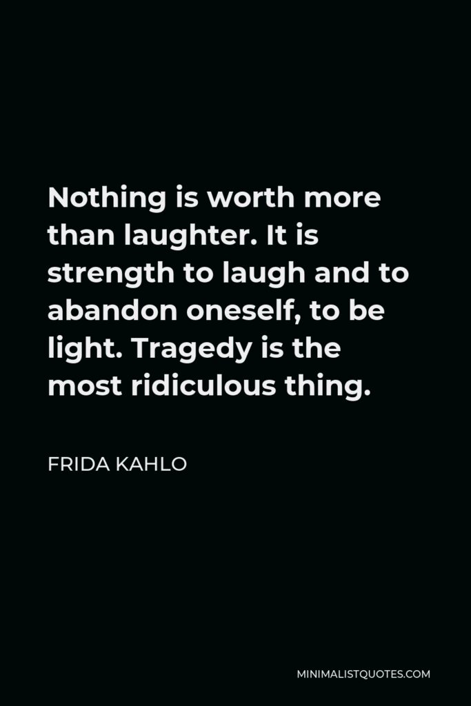 Frida Kahlo Quote - Nothing is worth more than laughter. It is strength to laugh and to abandon oneself, to be light. Tragedy is the most ridiculous thing.