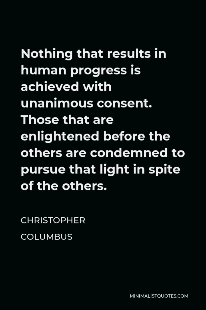 Christopher Columbus Quote - Nothing that results in human progress is achieved with unanimous consent. Those that are enlightened before the others are condemned to pursue that light in spite of the others.