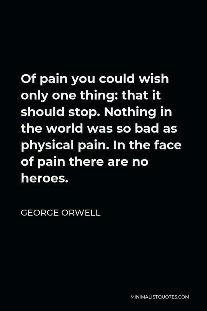 George Orwell Quote - Of pain you could wish only one thing: that it should stop. Nothing in the world was so bad as physical pain. In the face of pain there are no heroes.