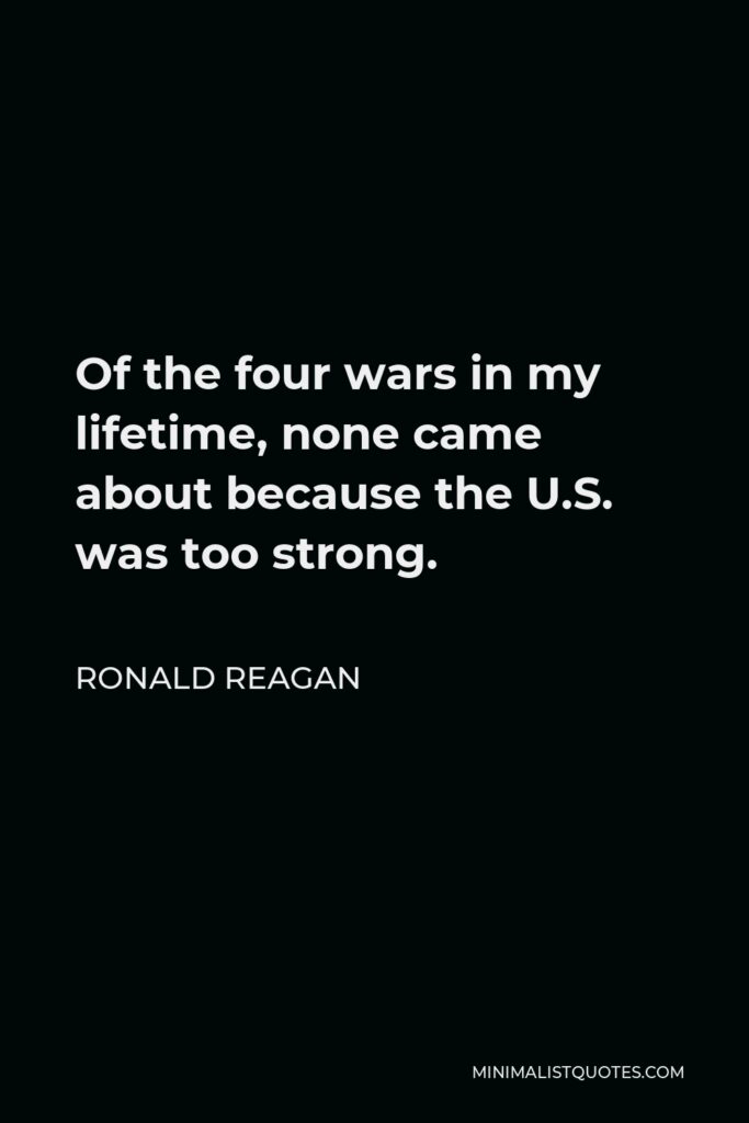 Ronald Reagan Quote - Of the four wars in my lifetime, none came about because the U.S. was too strong.