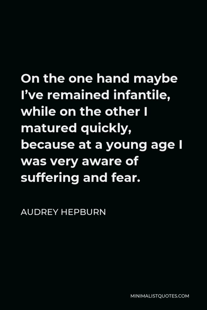 Audrey Hepburn Quote - On the one hand maybe I’ve remained infantile, while on the other I matured quickly, because at a young age I was very aware of suffering and fear.