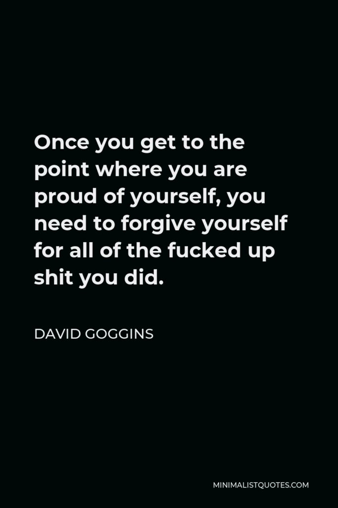 David Goggins Quote - Once you get to the point where you are proud of yourself, you need to forgive yourself for all of the fucked up shit you did.