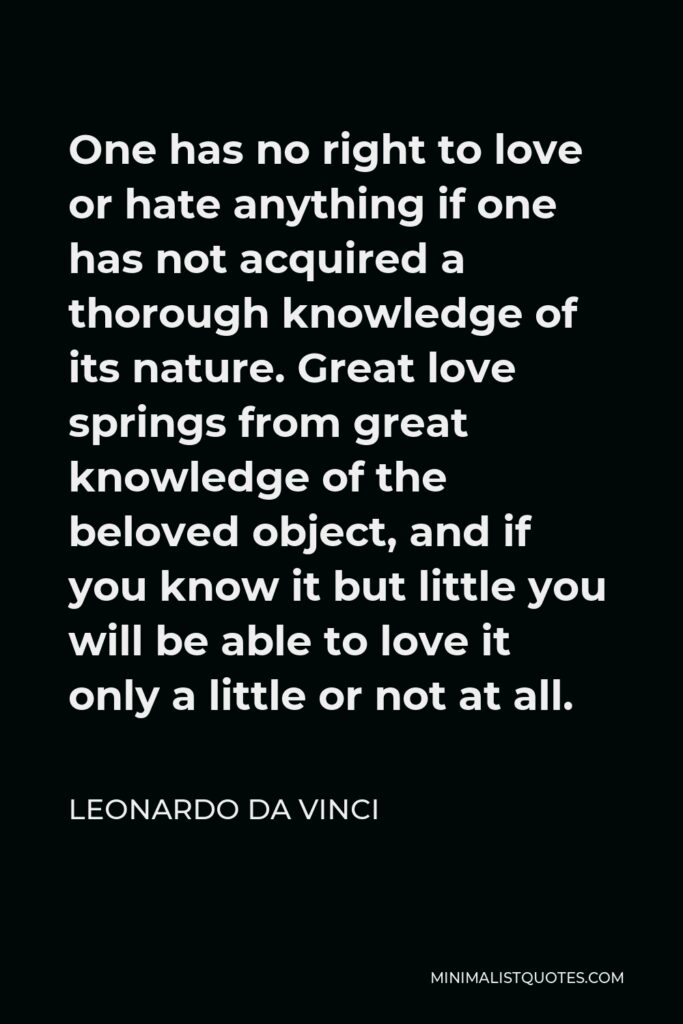 Leonardo da Vinci Quote - One has no right to love or hate anything if one has not acquired a thorough knowledge of its nature. Great love springs from great knowledge of the beloved object, and if you know it but little you will be able to love it only a little or not at all.