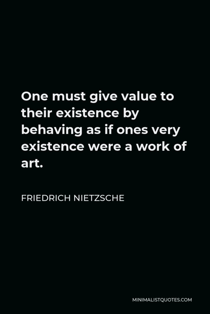 Friedrich Nietzsche Quote - One must give value to their existence by behaving as if ones very existence were a work of art.