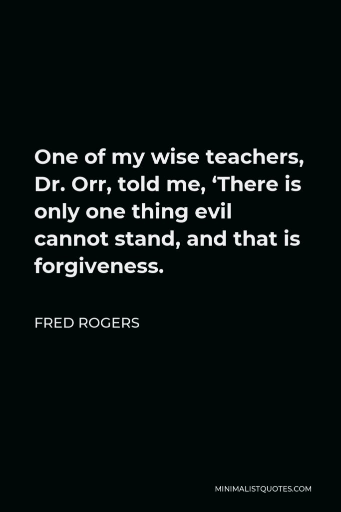 Fred Rogers Quote - One of my wise teachers, Dr. Orr, told me, ‘There is only one thing evil cannot stand, and that is forgiveness.