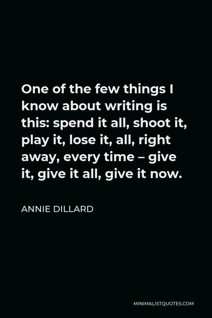 Annie Dillard Quote - One of the few things I know about writing is this: spend it all, shoot it, play it, lose it, all, right away, every time – give it, give it all, give it now.