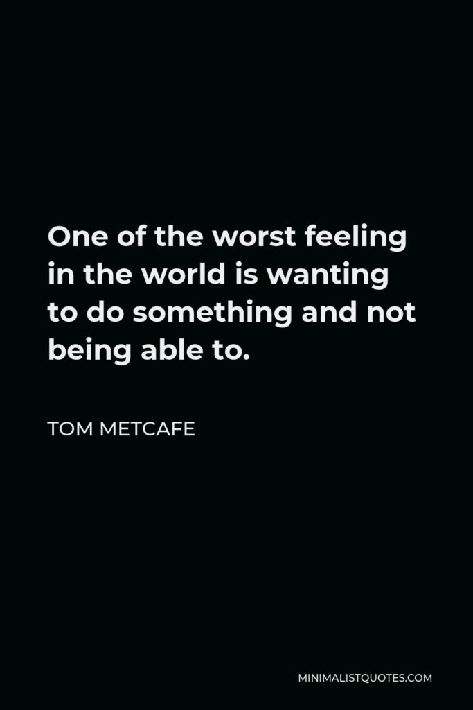 Tom Metcafe Quote - One of the worst feeling in the world is wanting to do something and not being able to.