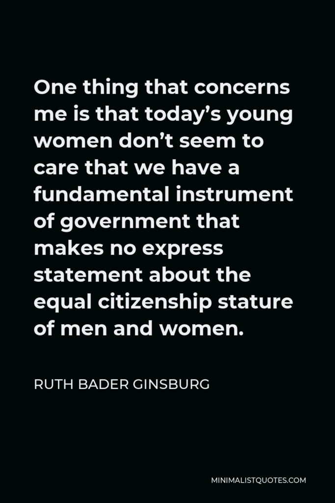 Ruth Bader Ginsburg Quote - One thing that concerns me is that today’s young women don’t seem to care that we have a fundamental instrument of government that makes no express statement about the equal citizenship stature of men and women.