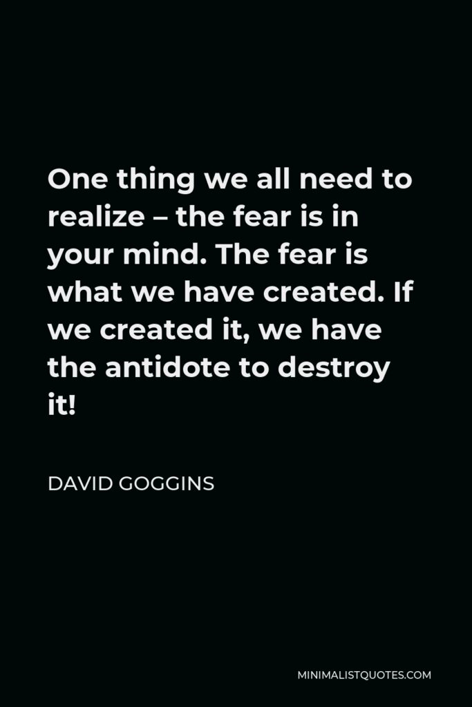 David Goggins Quote - One thing we all need to realize – the fear is in your mind. The fear is what we have created. If we created it, we have the antidote to destroy it!