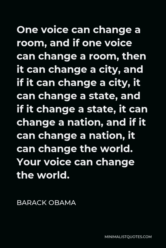 Barack Obama Quote - One voice can change a room, and if one voice can change a room, then it can change a city, and if it can change a city, it can change a state, and if it change a state, it can change a nation, and if it can change a nation, it can change the world. Your voice can change the world.
