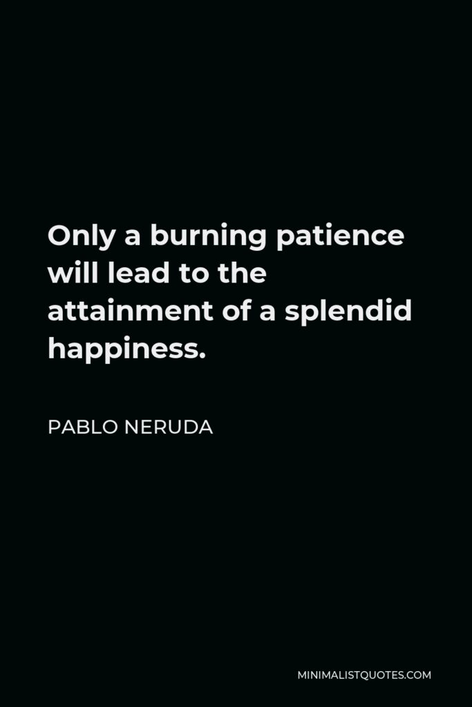 Pablo Neruda Quote - Only a burning patience will lead to the attainment of a splendid happiness.