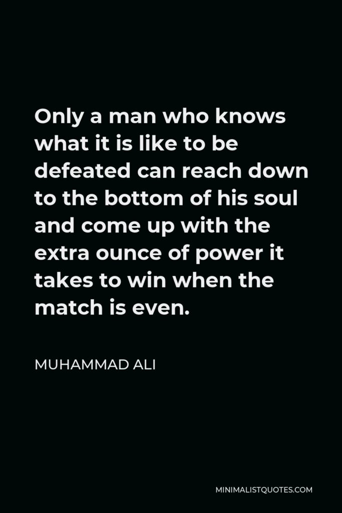 Muhammad Ali Quote - Only a man who knows what it is like to be defeated can reach down to the bottom of his soul and come up with the extra ounce of power it takes to win when the match is even.