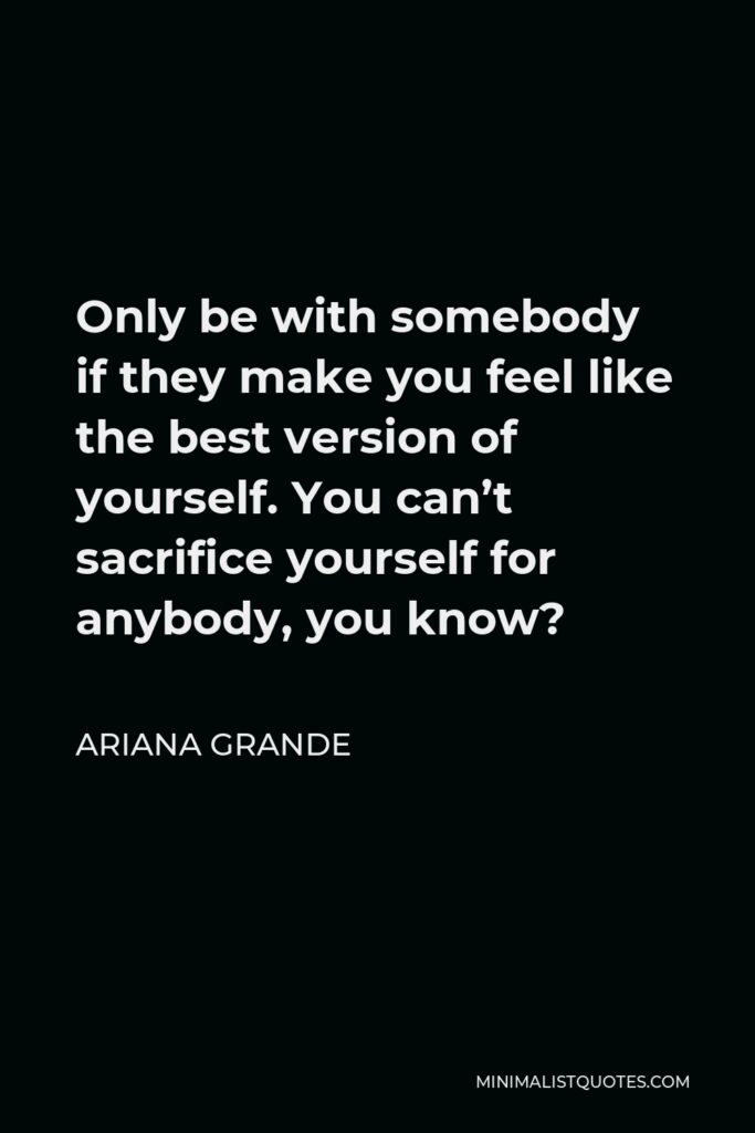 Ariana Grande Quote - Only be with somebody if they make you feel like the best version of yourself. You can’t sacrifice yourself for anybody, you know?