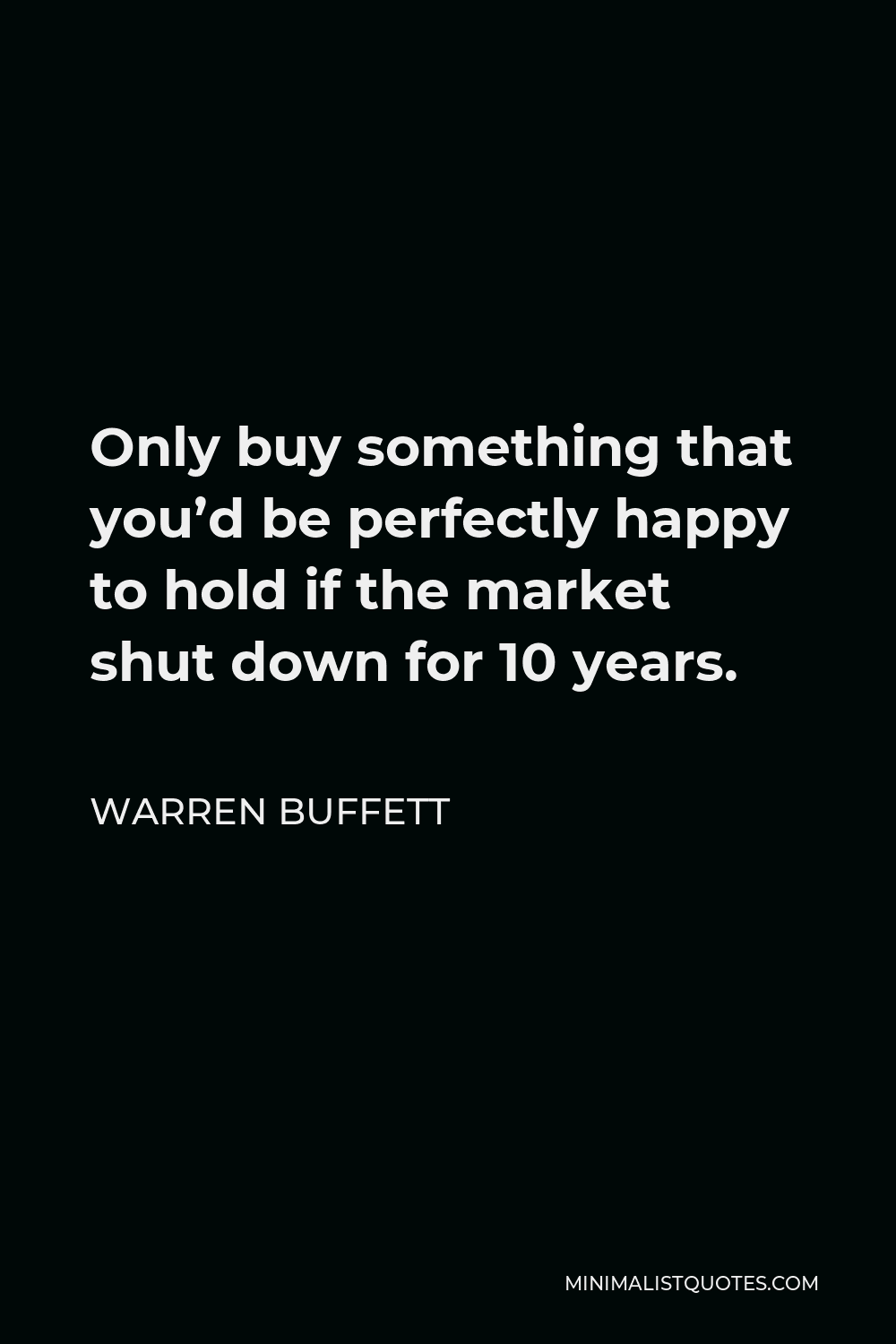 Warren Buffett Quote - Only buy something that you’d be perfectly happy to hold if the market shut down for 10 years.