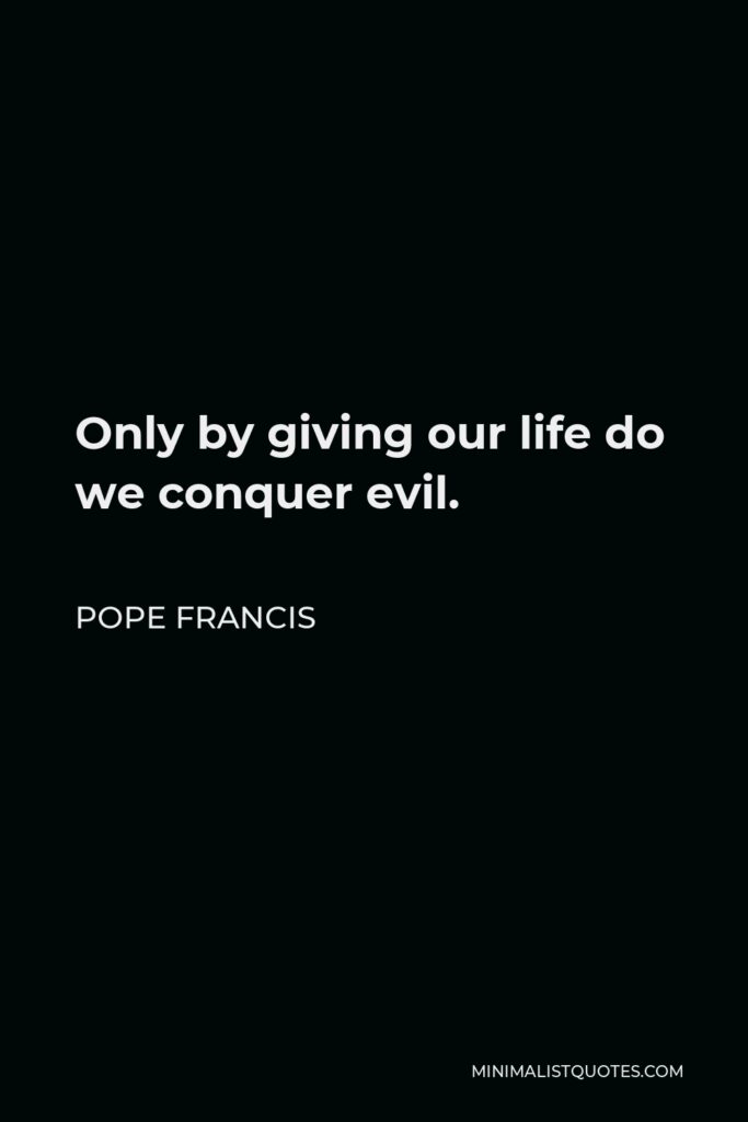 Pope Francis Quote - Only by giving our life do we conquer evil.