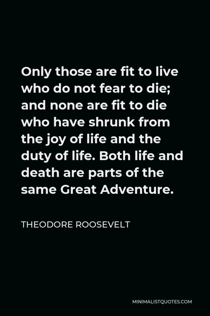 Theodore Roosevelt Quote - Only those are fit to live who do not fear to die; and none are fit to die who have shrunk from the joy of life and the duty of life. Both life and death are parts of the same Great Adventure.