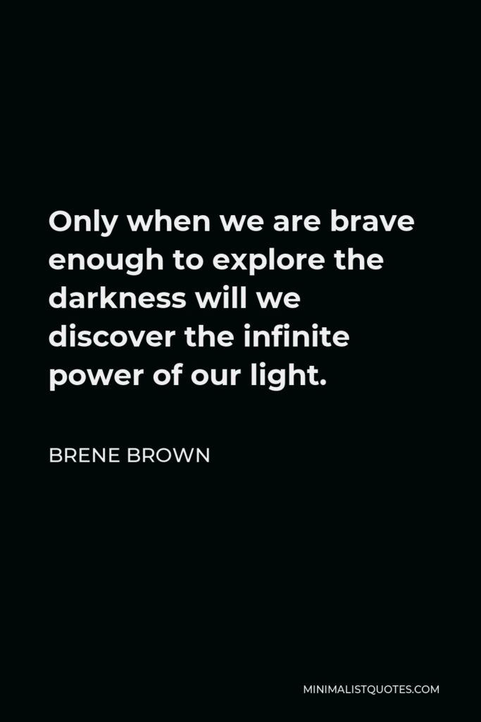 Brene Brown Quote - Only when we are brave enough to explore the darkness will we discover the infinite power of our light.
