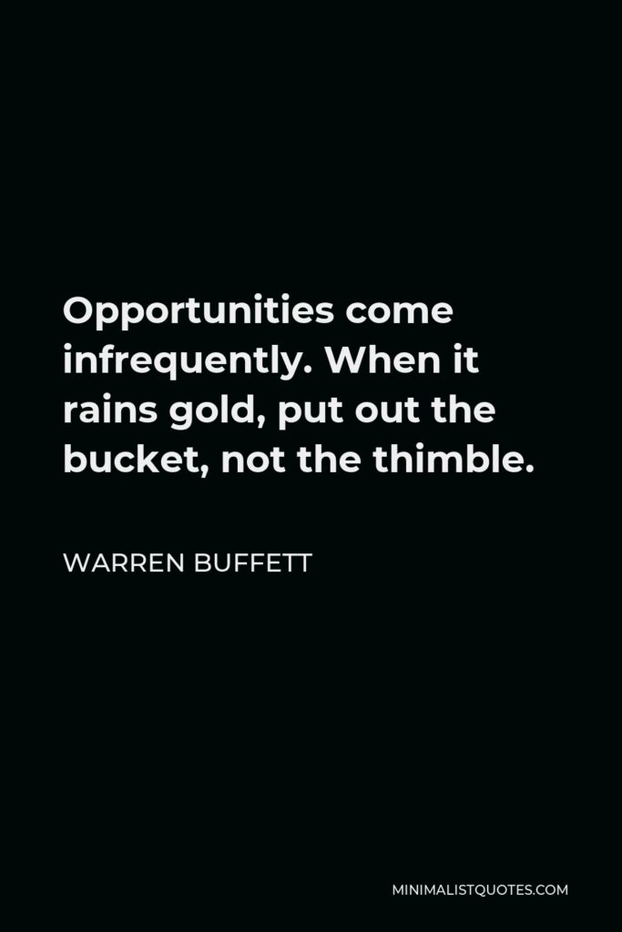 Warren Buffett Quote - Opportunities come infrequently. When it rains gold, put out the bucket, not the thimble.