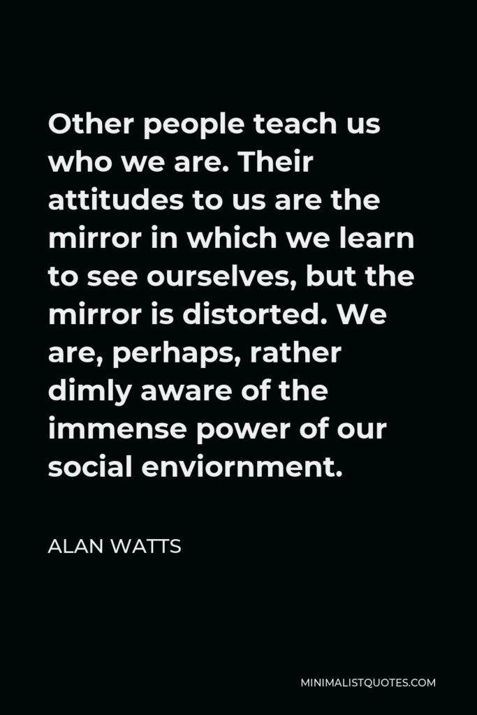 Alan Watts Quote - Other people teach us who we are. Their attitudes to us are the mirror in which we learn to see ourselves, but the mirror is distorted. We are, perhaps, rather dimly aware of the immense power of our social enviornment.