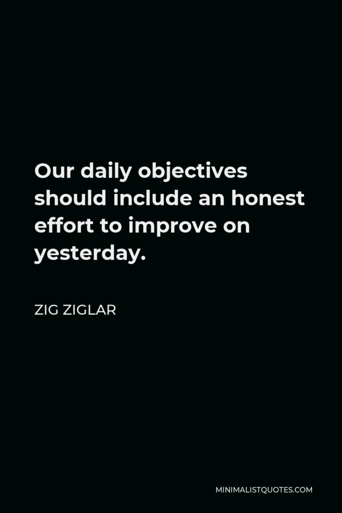 Zig Ziglar Quote - Our daily objectives should include an honest effort to improve on yesterday.