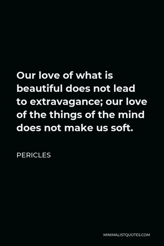 Pericles Quote - Our love of what is beautiful does not lead to extravagance; our love of the things of the mind does not make us soft.