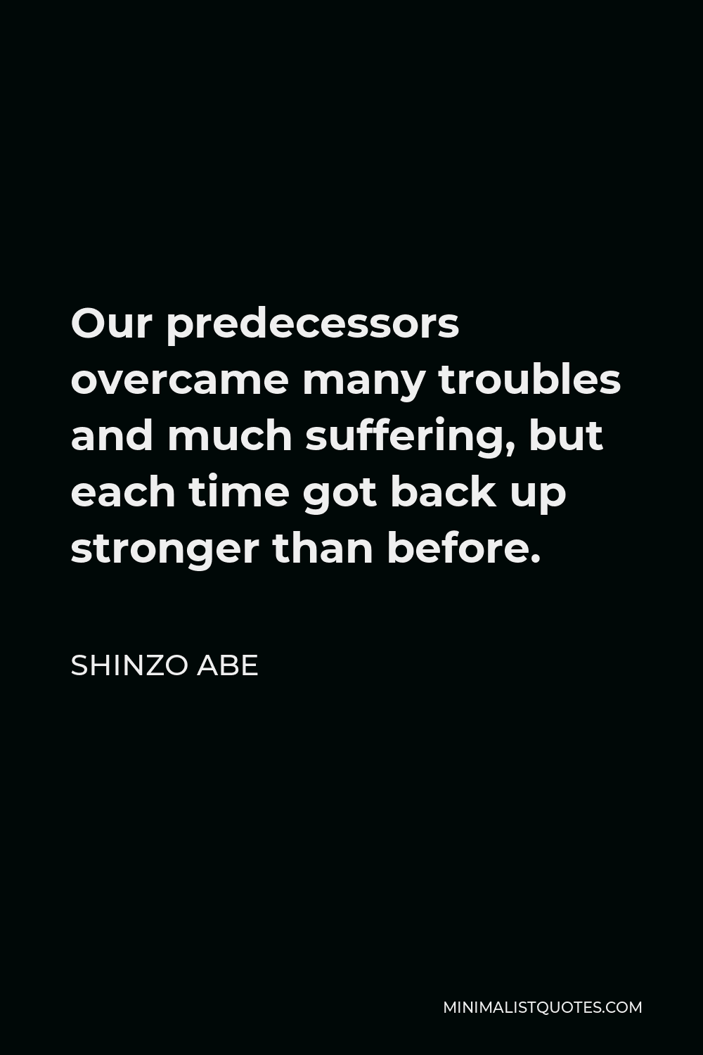 Shinzo Abe Quote - Our predecessors overcame many troubles and much suffering, but each time got back up stronger than before.